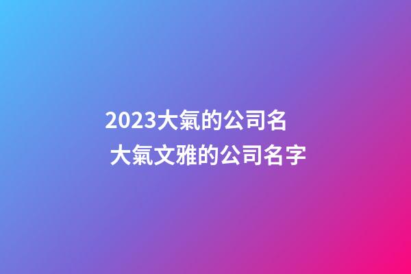 2023大氣的公司名 大氣文雅的公司名字
